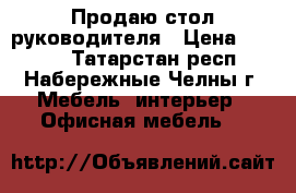 Продаю стол руководителя › Цена ­ 5 200 - Татарстан респ., Набережные Челны г. Мебель, интерьер » Офисная мебель   